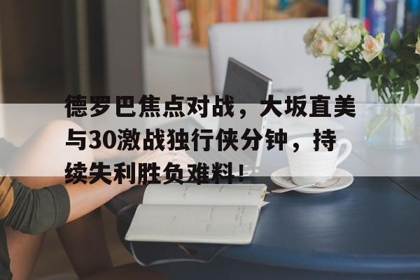  德罗巴焦点对战，大坂直美与30激战独行侠分钟，持续失利胜负难料！开云体育官网